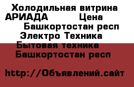 Холодильная витрина АРИАДА  5/-5 › Цена ­ 37 000 - Башкортостан респ. Электро-Техника » Бытовая техника   . Башкортостан респ.